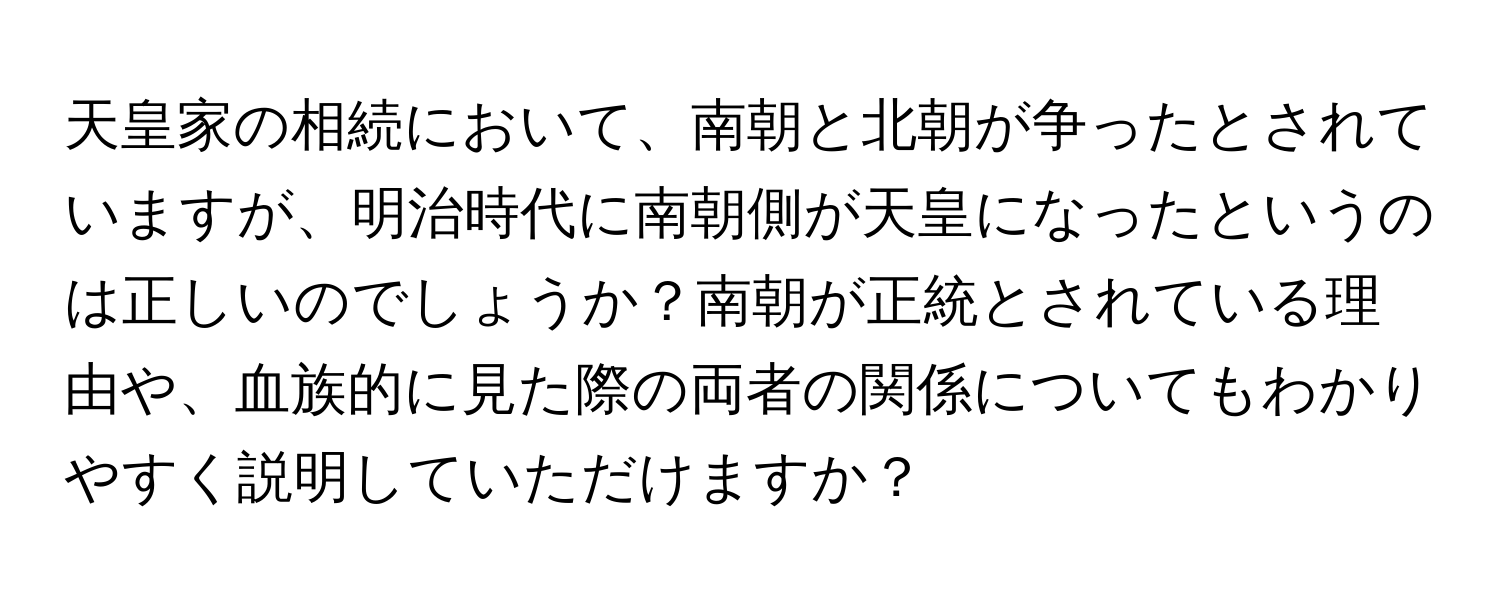 天皇家の相続において、南朝と北朝が争ったとされていますが、明治時代に南朝側が天皇になったというのは正しいのでしょうか？南朝が正統とされている理由や、血族的に見た際の両者の関係についてもわかりやすく説明していただけますか？