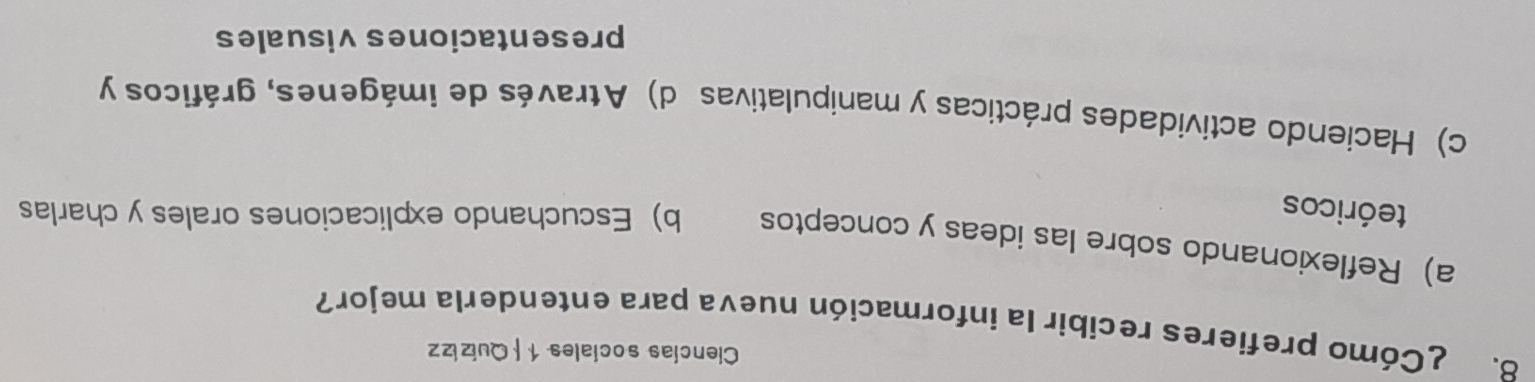 Ciencías sociales 1 | Quizizz
8. ¿Cómo prefieres recibir la información nueva para entenderla mejor?
a) Reflexionando sobre las ideas y conceptos b) Escuchando explicaciones orales y charlas
teóricos
c) Haciendo actividades prácticas y manipulativas d) Através de imágenes, gráficos y
presentaciones visuales