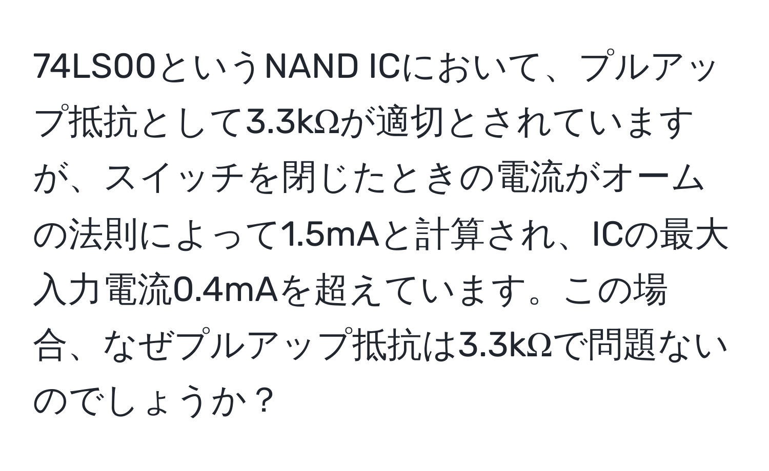 74LS00というNAND ICにおいて、プルアップ抵抗として3.3kΩが適切とされていますが、スイッチを閉じたときの電流がオームの法則によって1.5mAと計算され、ICの最大入力電流0.4mAを超えています。この場合、なぜプルアップ抵抗は3.3kΩで問題ないのでしょうか？