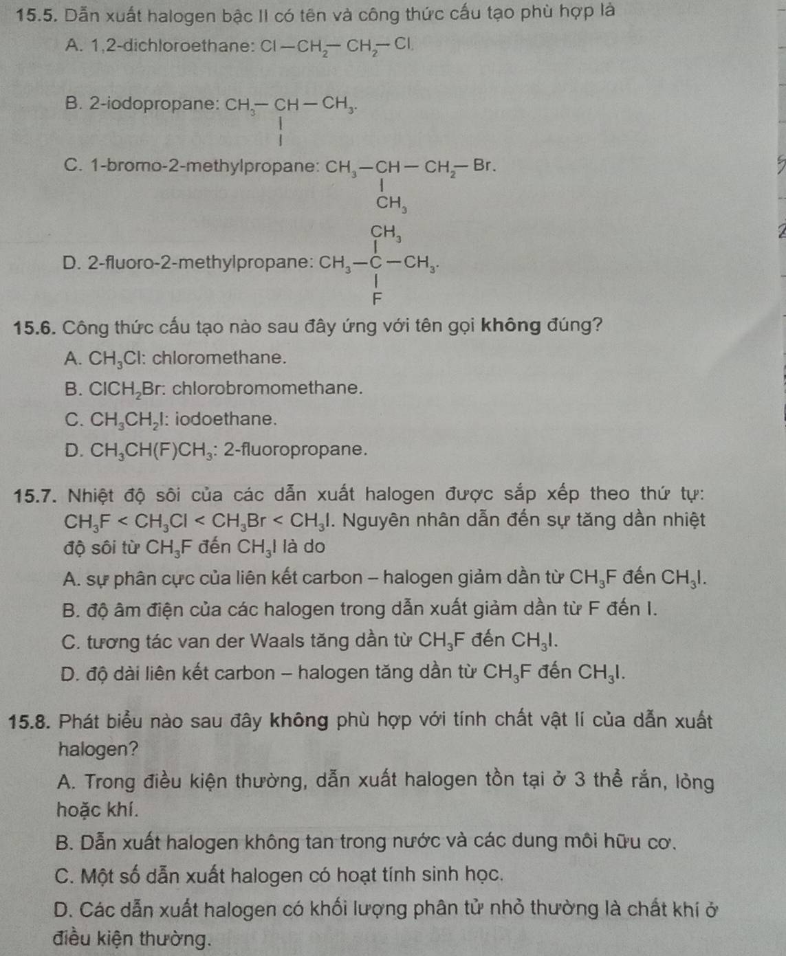 Dẫn xuất halogen bậc II có tên và công thức cấu tạo phù hợp là
A. 1,2-dichloroethane: Cl-CH_2-CH_2-Cl
B. 2-iodopropane: beginarrayr CH_3-CH-CH_3. 1endarray
C. 1-bromo-2-methylpropane:
D. 2-fluoro-2-methylpropane:
beginarrayr CH_3-Cu_2-1=16 0.1 0.1 0.1-0.01
I
15.6. Công thức cấu tạo nào sau đây ứng với tên gọi không đúng?
A. CH_3Cl : chloromethane.
B. ClCH_2Br r: chlorobromomethane.
C. CH_3CH_2I : iodoethane.
D. CH_3CH(F)CH_3 : 2-fluoropropane.
15.7. Nhiệt độ sôi của các dẫn xuất halogen được sắp xếp theo thứ tự:
CH_3F . Nguyên nhân dẫn đến sự tăng dần nhiệt
độ sôi từ CH_3F đến CH_3I là do
A. sự phân cực của liên kết carbon - halogen giảm dần từ CH_3F đến CH_3I.
B. độ âm điện của các halogen trong dẫn xuất giảm dần từ F đến I.
C. tương tác van der Waals tăng dần từ CH_3F đến CH_3I.
D. độ dài liên kết carbon - halogen tăng dần từ CH_3F đến CH_3I.
15.8. Phát biểu nào sau đây không phù hợp với tính chất vật lí của dẫn xuất
halogen?
A. Trong điều kiện thường, dẫn xuất halogen tồn tại ở 3 thể rắn, lỏng
hoặc khí.
B. Dẫn xuất halogen không tan trong nước và các dung môi hữu cơ.
C. Một số dẫn xuất halogen có hoạt tính sinh học.
D. Các dẫn xuất halogen có khối lượng phân tử nhỏ thường là chất khí ở
điều kiện thường.