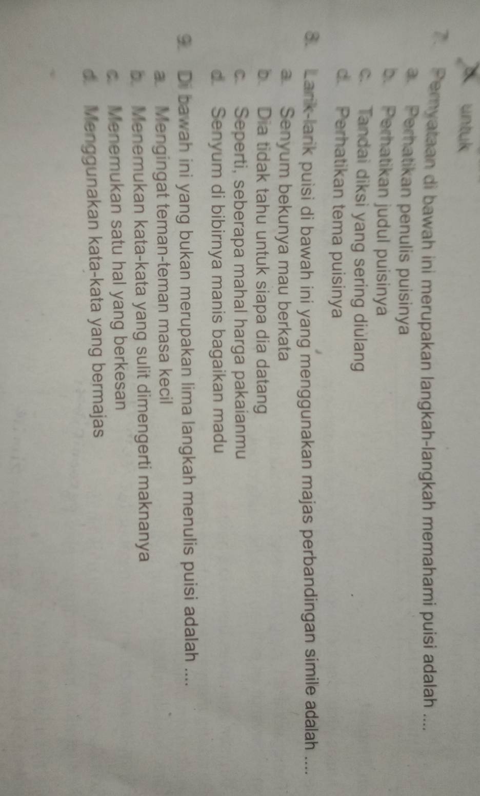 untuk
7. Peryataan di bawah ini merupakan langkah-langkah memahami puisi adalah ....
a. Perhatikan penulis puisinya
b. Perhatikan judul puisinya
c. Tandai diksi yang sering diulang
d. Perhatikan tema puisinya
8. Larik-larik puisi di bawah ini yang menggunakan majas perbandingan simile adalah ....
a Senyum bekunya mau berkata
b Dia tidak tahu untuk siapa dia datang
c Seperti, seberapa mahal harga pakaianmu
d. Senyum di bibirnya manis bagaikan madu
9 Di bawah ini yang bukan merupakan lima langkah menulis puisi adalah ....
a Mengingat teman-teman masa kecil
b. Menemukan kata-kata yang sulit dimengerti maknanya
c Menemukan satu hal yang berkesan
d. Menggunakan kata-kata yang bermajas