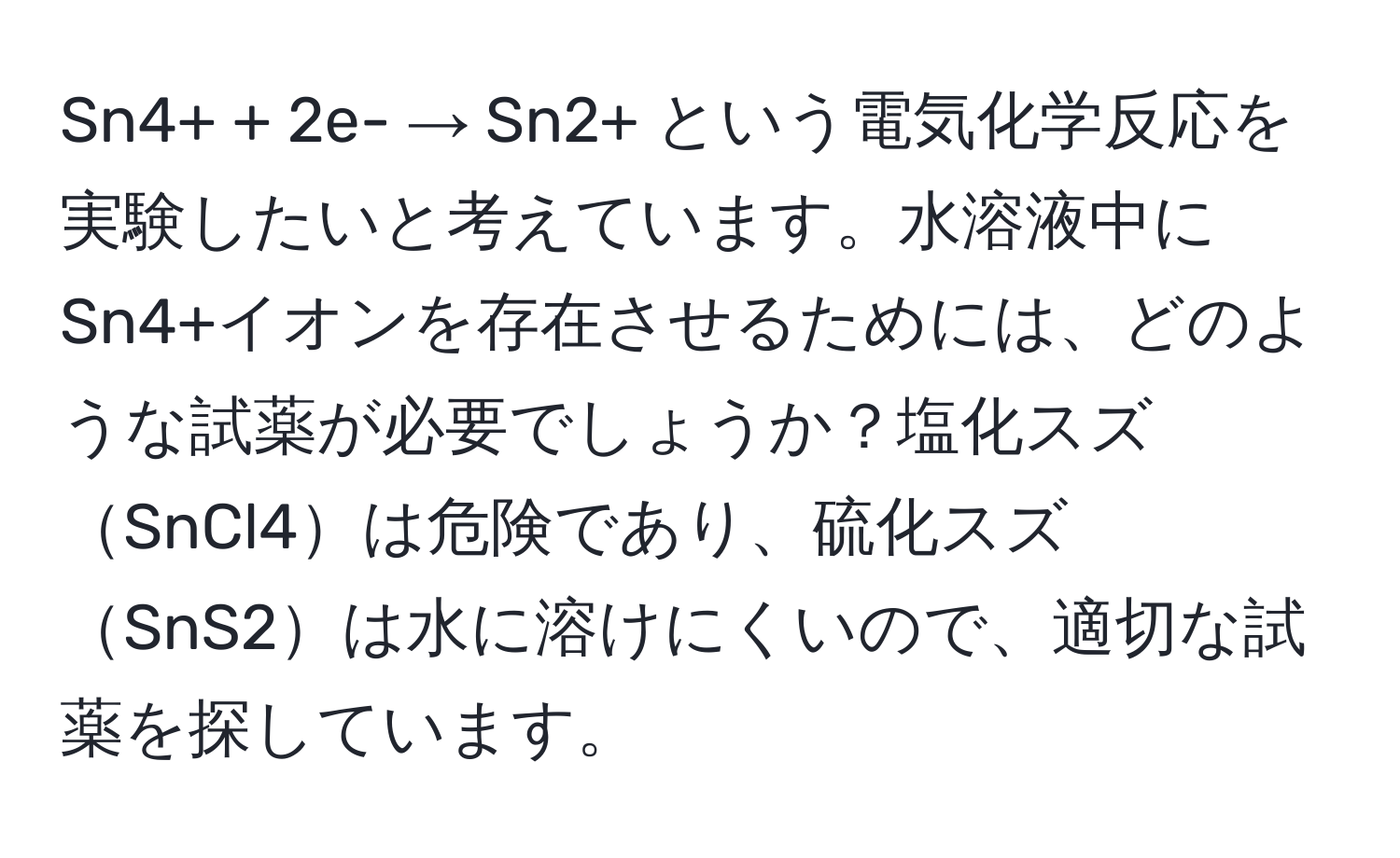 Sn4+ + 2e- → Sn2+ という電気化学反応を実験したいと考えています。水溶液中にSn4+イオンを存在させるためには、どのような試薬が必要でしょうか？塩化スズSnCl4は危険であり、硫化スズSnS2は水に溶けにくいので、適切な試薬を探しています。