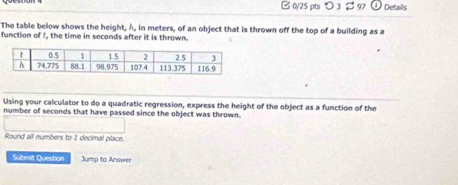 □ 0/25 pts つ 3 % 97 Details 
The table below shows the height, h, in meters, of an object that is thrown off the top of a building as a 
function of f, the time in seconds after it is thrown. 
Using your calculator to do a quadratic regression, express the height of the object as a function of the 
number of seconds that have passed since the object was thrown. 
Round all numbers to 1 decimal place. 
Submit Question Jump to Answer