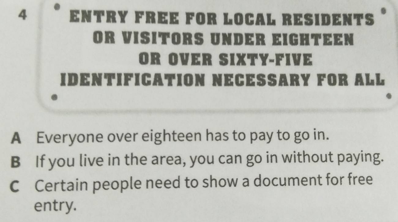 ENTRY FREE FOR LOCAL RESIDENTS *
OR VISITORS UNDER EIGHTEEN
OR OVER SIXTY-FIVE
IDENTIFICATION NECESSARY FOR ALL
A Everyone over eighteen has to pay to go in.
B If you live in the area, you can go in without paying.
C Certain people need to show a document for free
entry.