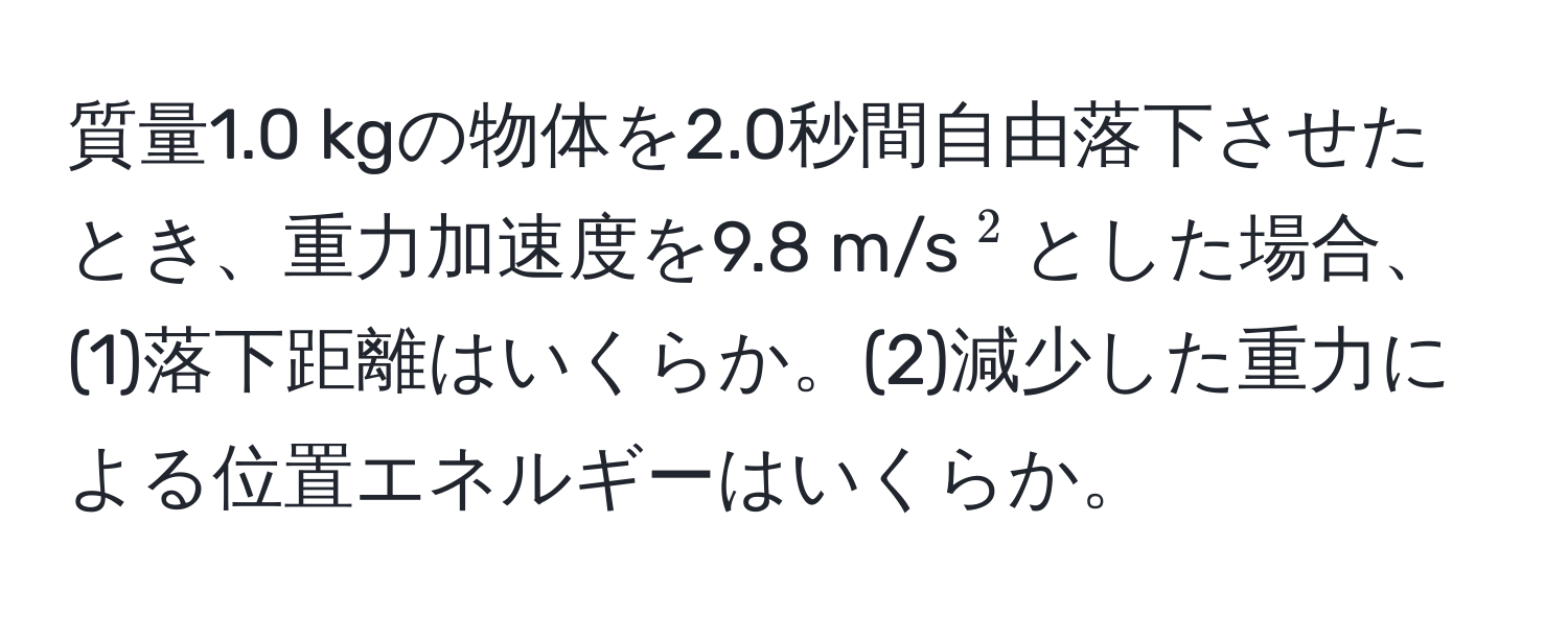 質量1.0 kgの物体を2.0秒間自由落下させたとき、重力加速度を9.8 m/s(^2)とした場合、(1)落下距離はいくらか。(2)減少した重力による位置エネルギーはいくらか。