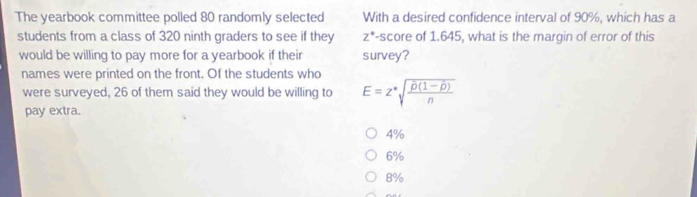 The yearbook committee polled 80 randomly selected With a desired confidence interval of 90%, which has a
students from a class of 320 ninth graders to see if they -score of 1.645, what is the margin of error of this Z^*
would be willing to pay more for a yearbook if their survey?
names were printed on the front. Of the students who
were surveyed, 26 of them said they would be willing to E=z^*sqrt(frac overline p)(1-overline p)n
pay extra.
4%
6%
8%