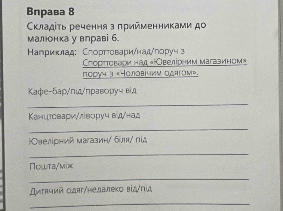 Вправа 8 
Κκладίτь речення з πрийменниками до 
малюнка у вправі б. 
Калриклад: Спорттовари/над/πоруч з 
Спорттовαари над «НОвелірним магазином» 
лоруч з «Чоловίчим одягом». 
Κафе-бар/під/праворуч від 
_ 
Канцтовари/ліворуч віднад 
_ 
Овелірний магазин/ бίля/ під 
_ 
Пошта/мiж 
_ 
Диτячий одяг/недалеко від/під 
_