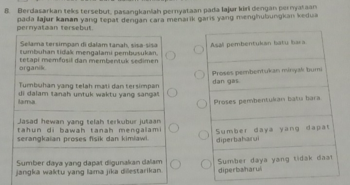 Berdasarkan teks tersebut, pasangkaniah pernyataan pada lajur kiri dengan pernyataan 
pada Iajur kanan yang tepat dengan cara menarik garis yang menghubungkan kedua 
pernyataan tersebut. 
Selama tersimpan di dalam tanah, sisa-sisa 
tumbuhan tidak mengalami pembusukan. 
tetapi memfosil dan membentuk sedimen 
organik. 
Tumbuhan yang telah mati dan tersimpan 
di dalam tanah untuk waktu yang sangat 
lama. 
Jasad hewan yang telah terkubur jutaan 
tahun di bawah tanah mengalami 
serangkaian proses fisik dan kimiawi. 
Sumber daya yang dapat digunakan dalam 
jangka waktu yang lama jika dilestarikan.