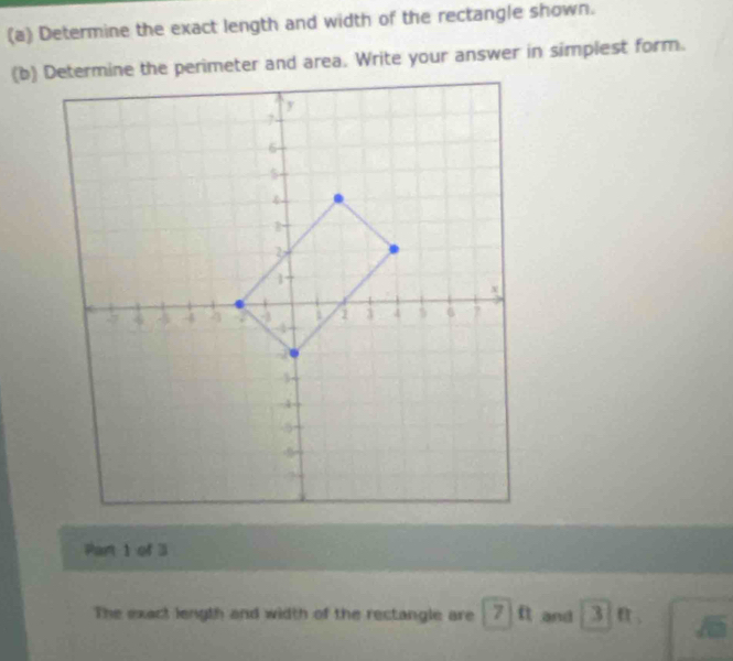 Determine the exact length and width of the rectangle shown. 
(b) Determine the perimeter and area. Write your answer in simplest form. 
Part 1 of 3 
The exact length and width of the rectangle are 7 11 and 3 n_circ 