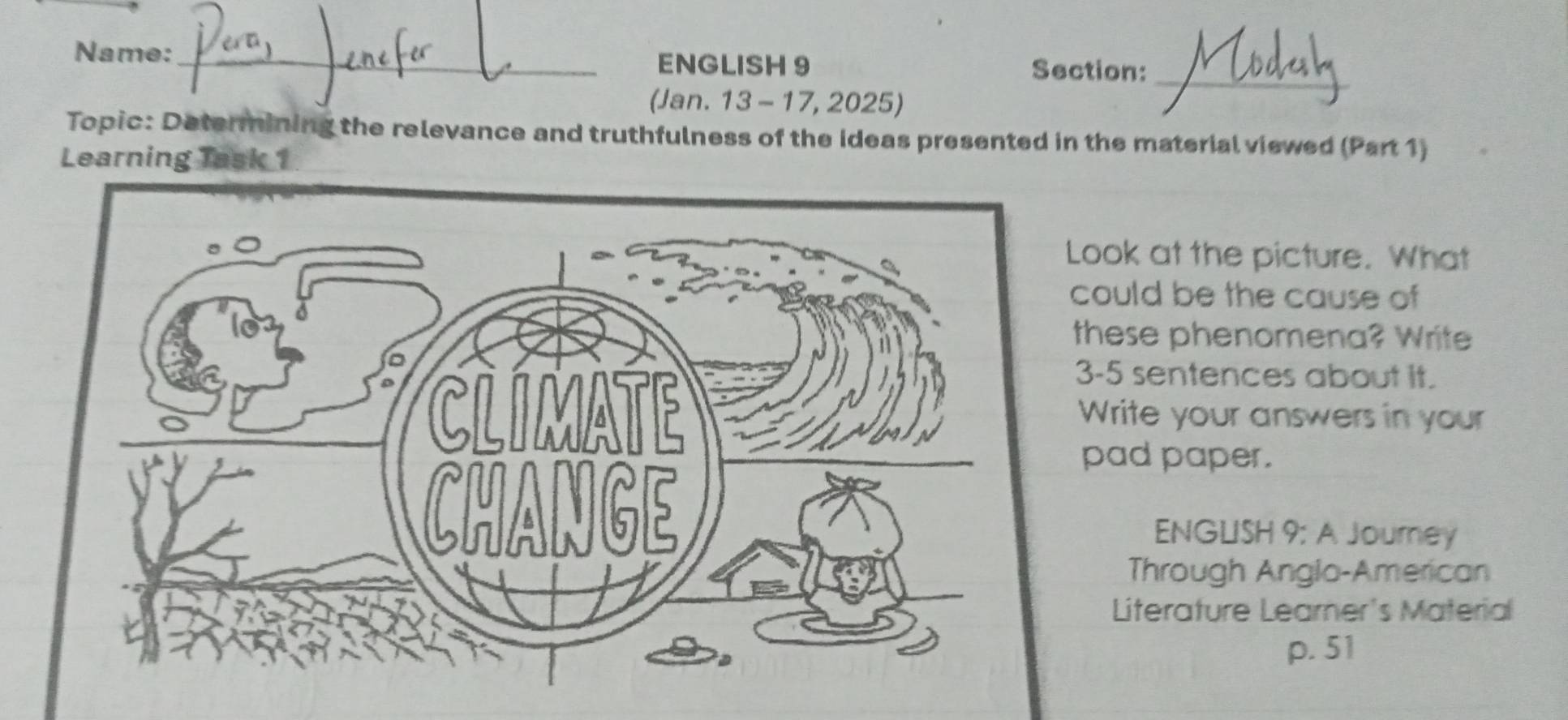 Name:_ Section:_ 
ENGLISH 9 
(Jan. 13 - 17, 2025) 
Topic: Determining the relevance and truthfulness of the ideas presented in the material viewed (Part 1) 
Learning Task 1 
ook at the picture. What 
ould be the cause of 
hese phenomena? Write 
-5 sentences about it. 
Write your answers in your 
pad paper. 
ENGLISH 9: A Journey 
Through Anglo-American 
Literature Learner's Material 
p. 51