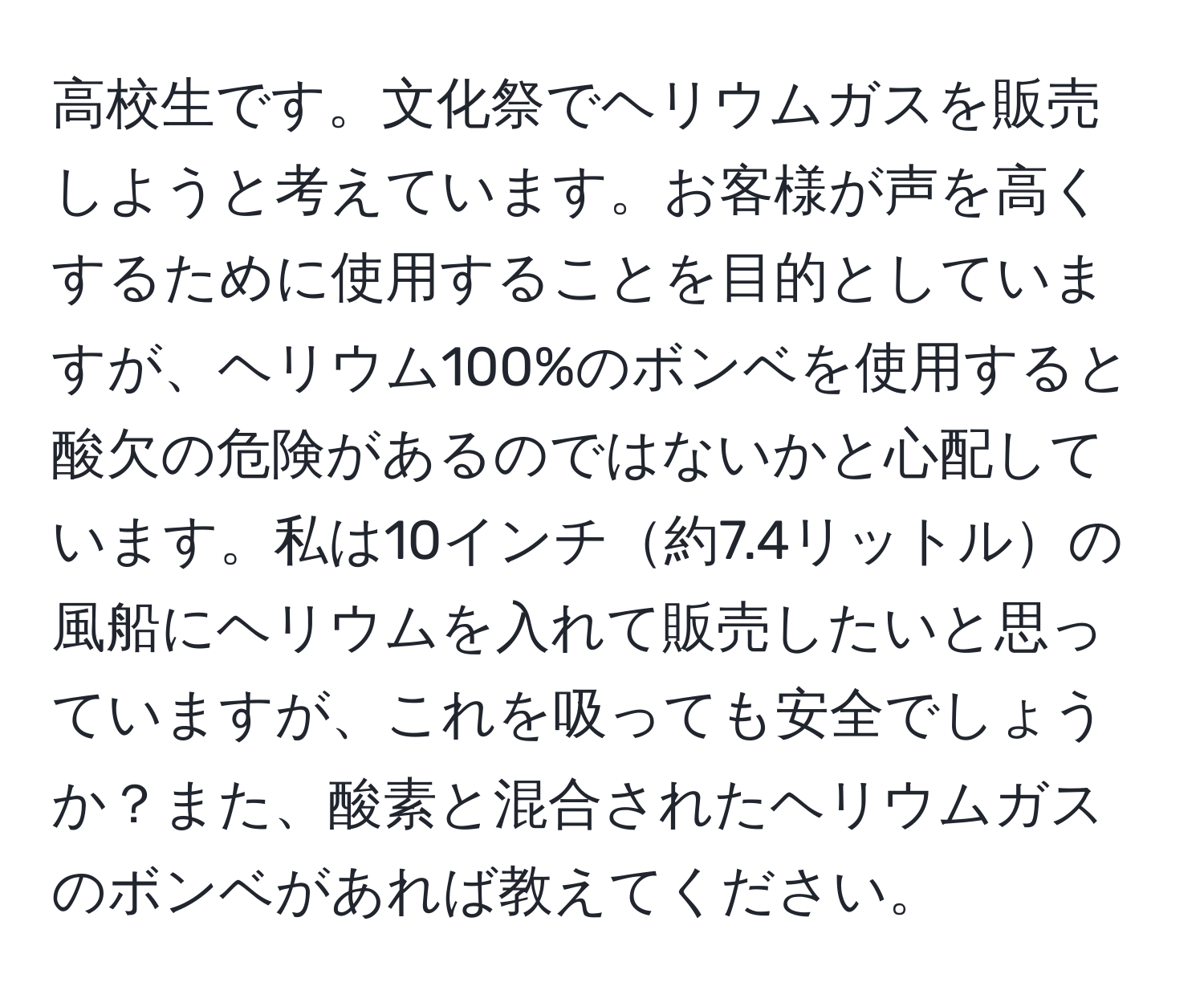 高校生です。文化祭でヘリウムガスを販売しようと考えています。お客様が声を高くするために使用することを目的としていますが、ヘリウム100%のボンベを使用すると酸欠の危険があるのではないかと心配しています。私は10インチ約7.4リットルの風船にヘリウムを入れて販売したいと思っていますが、これを吸っても安全でしょうか？また、酸素と混合されたヘリウムガスのボンベがあれば教えてください。