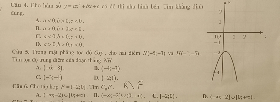 Cho hàm số y=ax^2+bx+c có đồ thị như hình bên. Tìm khẳng định
dúng.
A. a<0</tex>, b>0, c<0</tex>.
B. a>0, b<0</tex>, c<0</tex>.
C. a<0</tex>, b<0</tex>, c>0.
D. a>0, b>0, c<0</tex>. 
Câu 5. Trong mặt phẳng tọa độ Oxy, cho hai điểm N(-5;-3) và H(-1;-5). 
Tìm tọa độ trung điểm của đoạn thẳng NH .
A. (-6;-8). B. (-4;-3).
C. (-3;-4). D. (-2;1). 
Câu 6. Cho tập hợp F=(-2;0]. Tìm C_RF.
A. (-∈fty ;-2)∪ [0;+∈fty ) B. (-∈fty ;-2]∪ (0;+∈fty ). C. [-2;0). D. (-∈fty ;-2]∪ [0;+∈fty ).