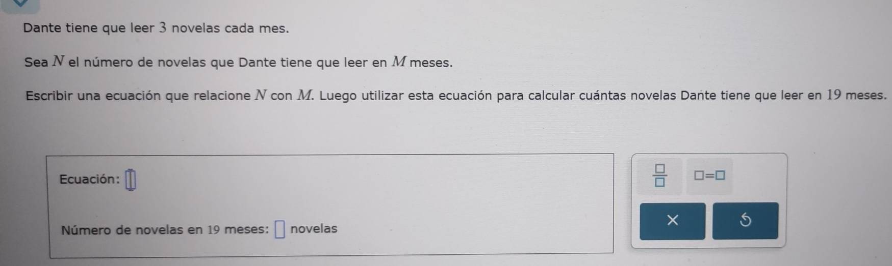 Dante tiene que leer 3 novelas cada mes. 
Sea N el número de novelas que Dante tiene que leer en M meses. 
Escribir una ecuación que relacione N con M. Luego utilizar esta ecuación para calcular cuántas novelas Dante tiene que leer en 19 meses. 
Ecuación:
 □ /□   □ =□
× 
S 
Número de novelas en 19 meses: □ novelas