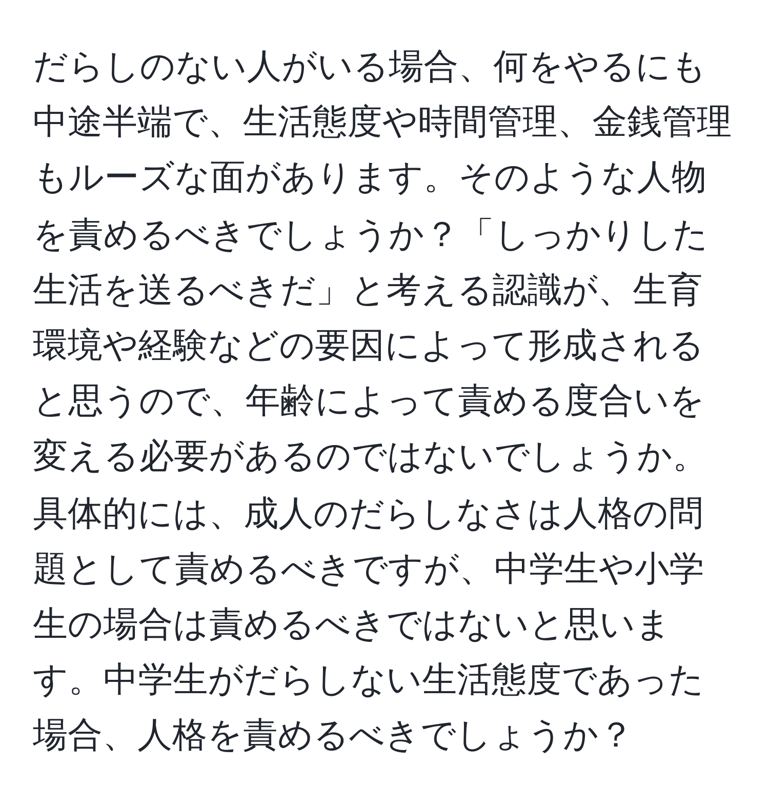 だらしのない人がいる場合、何をやるにも中途半端で、生活態度や時間管理、金銭管理もルーズな面があります。そのような人物を責めるべきでしょうか？「しっかりした生活を送るべきだ」と考える認識が、生育環境や経験などの要因によって形成されると思うので、年齢によって責める度合いを変える必要があるのではないでしょうか。具体的には、成人のだらしなさは人格の問題として責めるべきですが、中学生や小学生の場合は責めるべきではないと思います。中学生がだらしない生活態度であった場合、人格を責めるべきでしょうか？