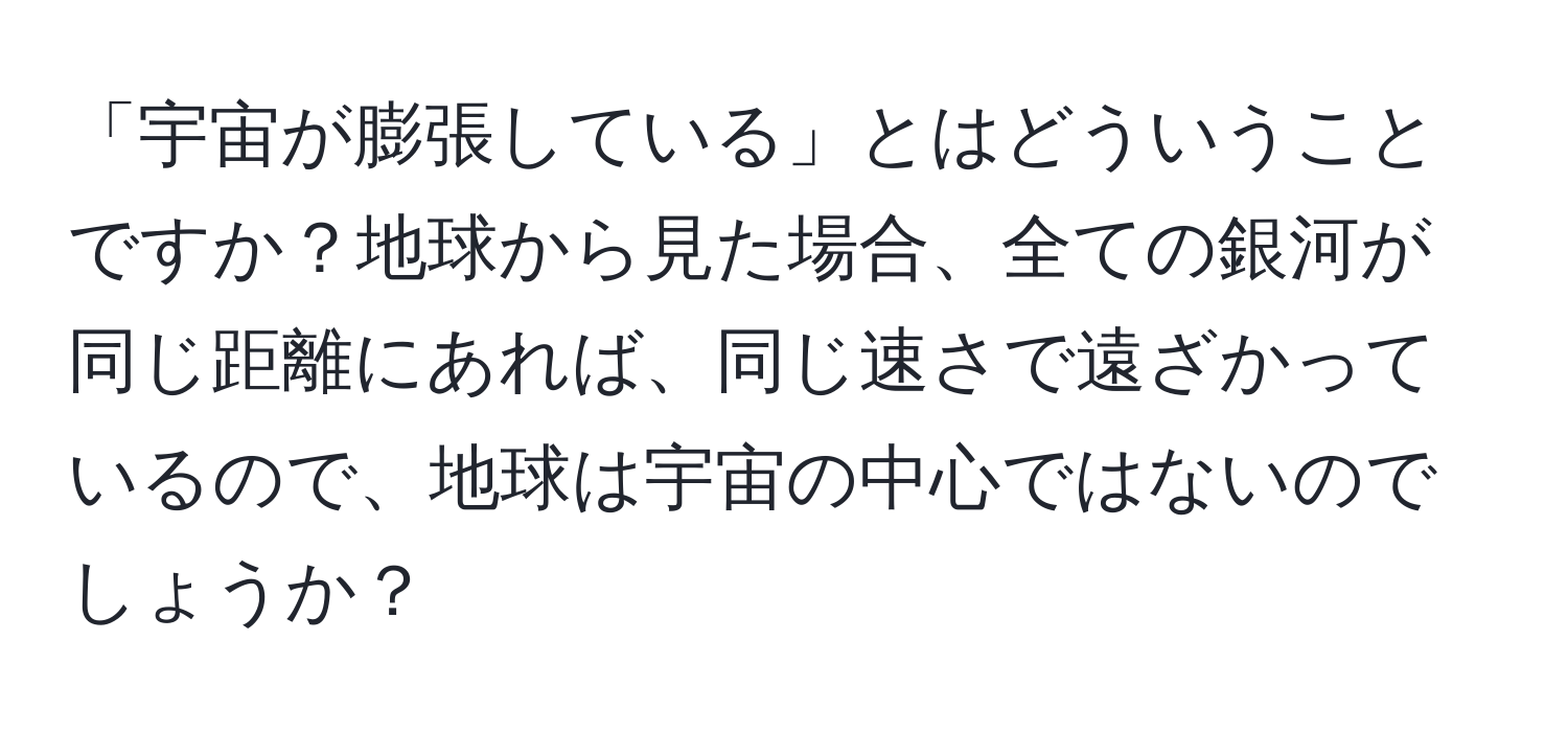 「宇宙が膨張している」とはどういうことですか？地球から見た場合、全ての銀河が同じ距離にあれば、同じ速さで遠ざかっているので、地球は宇宙の中心ではないのでしょうか？