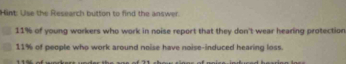 Hint: Use the Research button to find the answer.
11% of young workers who work in noise report that they don't wear hearing protection
11% of people who work around noise have noise-induced hearing loss.