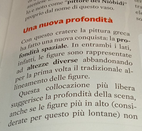 atenies a 
lo e noto come 'pittore ael Nióbidi' 
ten 
proprio dal nome di questo vaso. 
tra 
el 
Una nuova profondità so 
Con questo cratere la píttura greca 
ha fatto una nuova conquista: la pro- 
fondità spaziale. In entrambií lati, 
infatti, le figure sono rappresentate 
ad altezze diverse abbandonando 
per la prima volta il tradizionale al- 
lineamento delle figure. 
Questa collocazione più libera 
suggerisce la profondità della scena, 
anche se le figure più in alto (consi- 
derate per questo più lontane) non