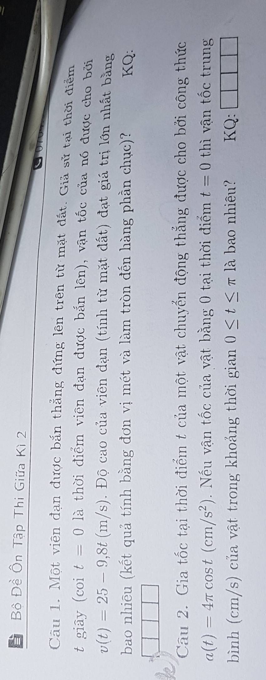 Bộ Đề Ôn Tập Thi Giữa Kì 2 
Câu 1. Một viên đạn được bắn thẳng đứng lên trên từ mặt đất. Giả sử tại thời điểm 
t giay (coi t=0 là thời điểm viên đạn được bắn lên), vận tốc của nó được cho bởi
v(t)=25-9,8t(m/s) 0. Độ cao của viên đạn (tính từ mặt đất) đạt giá trị lớn nhất bằng 
bao nhiều (kết quả tính bằng đơn vị mét và làm tròn đến hàng phần chục)? KQ: 
Câu 2. Gia tốc tại thời điểm t của một vật chuyển động thẳng được cho bởi công thức
a(t)=4π cos t(cm/s^2) Nếu vận tốc của vật bằng 0 tại thời điểm t=0 thì vận tốc trung 
bình (cm/s) của vật trong khoảng thời gian 0≤ t≤ π la bao nhiêu? KQ: 
|
