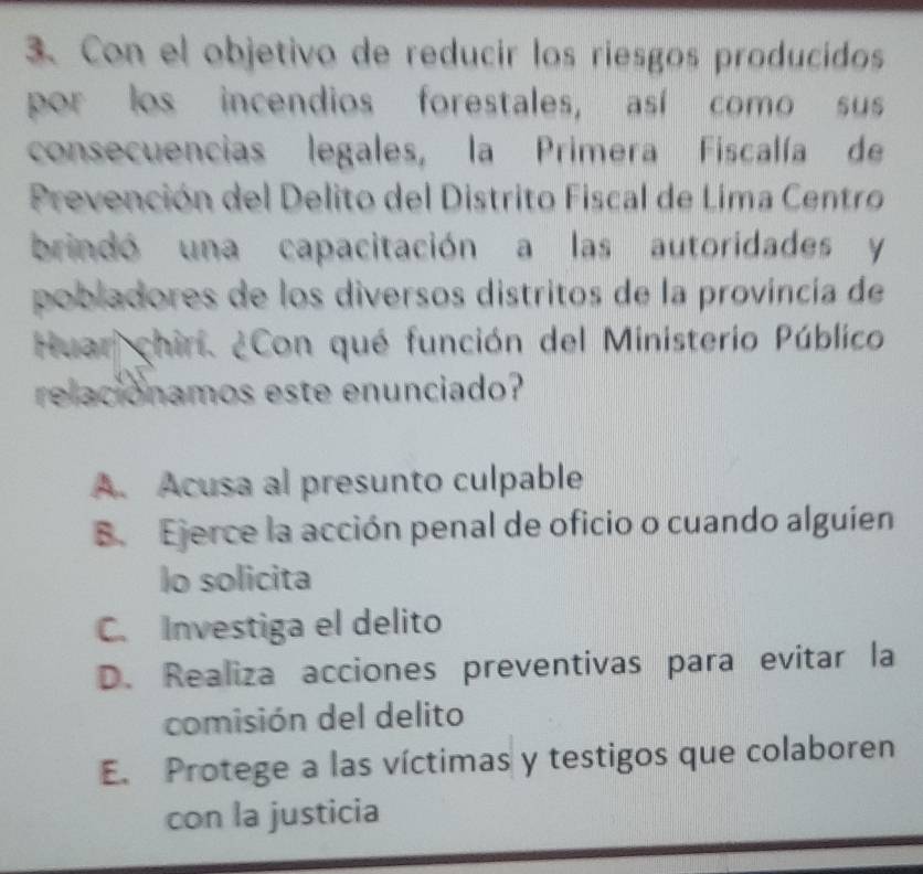 Con el objetivo de reducir los riesgos producidos
por los incendios forestales, así como sus
consecuencias legales, la Primera Fiscalía de
Prevención del Delito del Distrito Fiscal de Lima Centro
brindó una capacitación a las autoridades y
pobladores de los diversos distritos de la provincia de
Huar chirí. ¿Con qué función del Ministerio Público
relacionamos este enunciado?
A. Acusa al presunto culpable
B. Ejerce la acción penal de oficio o cuando alguíen
lo solicita
C. Investiga el delito
D. Realiza acciones preventivas para evitar la
comisión del delito
E. Protege a las víctimas y testigos que colaboren
con la justicia