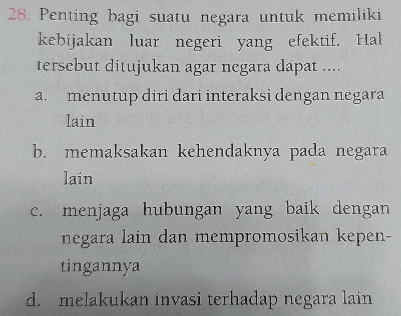 Penting bagi suatu negara untuk memiliki
kebijakan luar negeri yang efektif. Hal
tersebut ditujukan agar negara dapat ....
a. menutup diri dari interaksi dengan negara
lain
b. memaksakan kehendaknya pada negara
lain
c. menjaga hubungan yang baik dengan
negara lain dan mempromosikan kepen-
tingannya
d. melakukan invasi terhadap negara lain