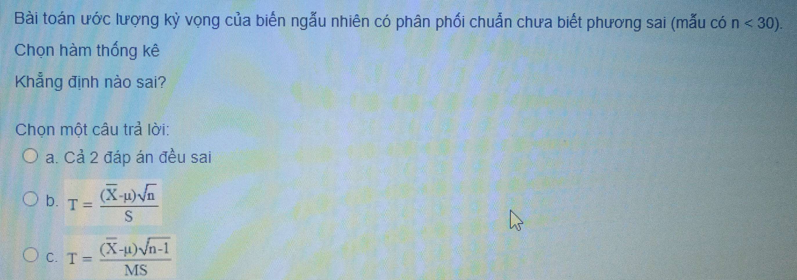 Bài toán ước lượng kỳ vọng của biến ngẫu nhiên có phân phối chuẩn chưa biết phương sai (mẫu có n<30). 
Chọn hàm thống kê
Khẳng định nào sai?
Chọn một câu trả lời:
a. Cả 2 đáp án đều sai
b. T=frac (overline X-mu )sqrt(n)S
C. T=frac (overline X-mu )sqrt(n-1)MS