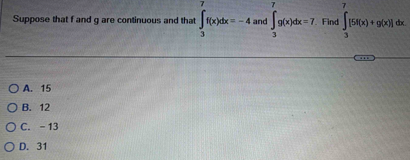 Suppose that f and g are continuous and that ∈t _3^7f(x)dx=-4 and ∈t _3^7g(x)dx=7. . Find ∈tlimits _3^7[5f(x)+g(x)]dx
A. 15
B. 12
C. - 13
D. 31