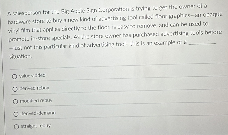 A salesperson for the Big Apple Sign Corporation is trying to get the owner of a
hardware store to buy a new kind of advertising tool called floor graphics—an opaque
vinyl film that applies directly to the floor, is easy to remove, and can be used to
promote in-store specials. As the store owner has purchased advertising tools before
—just not this particular kind of advertising tool—this is an example of a_
situation.
value-added
derived rebuy
modifed rebuy
derived-demand
straight rebuy