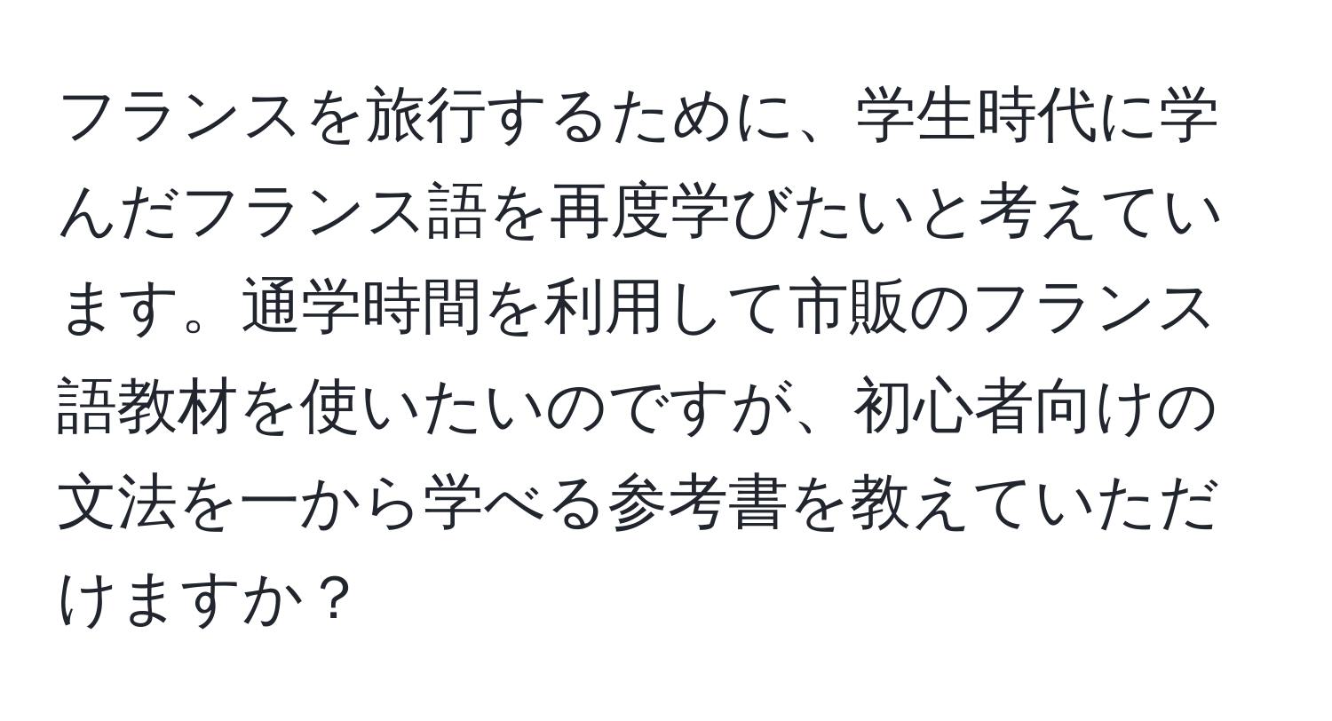 フランスを旅行するために、学生時代に学んだフランス語を再度学びたいと考えています。通学時間を利用して市販のフランス語教材を使いたいのですが、初心者向けの文法を一から学べる参考書を教えていただけますか？