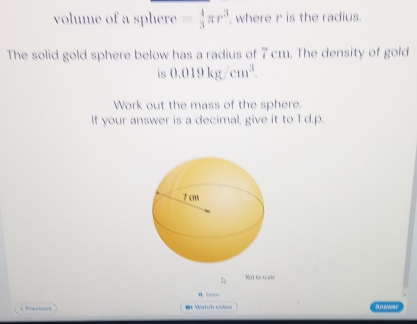 volume of a sphere - 4/3 π r^3 , where r is the radius. 
The solid gold sphere below has a radius of 7 cm. The density of gold 
is 0.019kg/cm^3. 
Work out the mass of the sphere. 
If your answer is a decimal, give it to I d.p. 
Not te wale 
FeaCO 
Prexies Wtch cide Anower