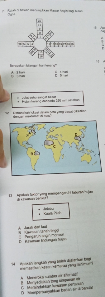 Rajah di bawah menunjukkan Mawar Angin bagi bulan
Ogos
15 Apa
da
A
B
C
D
16
Berapakah bilangan hari tenang?
C 4 har
A 2 hari D 5 hari
B 3 hari
Julat suhu sangat besar
Hujan kurang daripada 250 mm setahun
12 Dimanakah lokasi dalam peta yang dapat dikaitkan
dengan maklumat di atas?
13 Apakah faktor yang mempengaruhi taburan hujan
di kawasan berikut?
Jelebu
Kuala Pilah
A Jarak dari laut
B Kawasan tanah tinggi
C Pengaruh angin monsun
D Kawasan lindungan hujan
14 Apakah langkah yang boleh dijalankan bagi
memastikan kesan kemarau yang minimum?
A Meneroka sumber air alternatif
B Menyediakan tong simpanan air
C Memindahkan kawasan pertanian
D Memperbanyakkan badan air di bandar