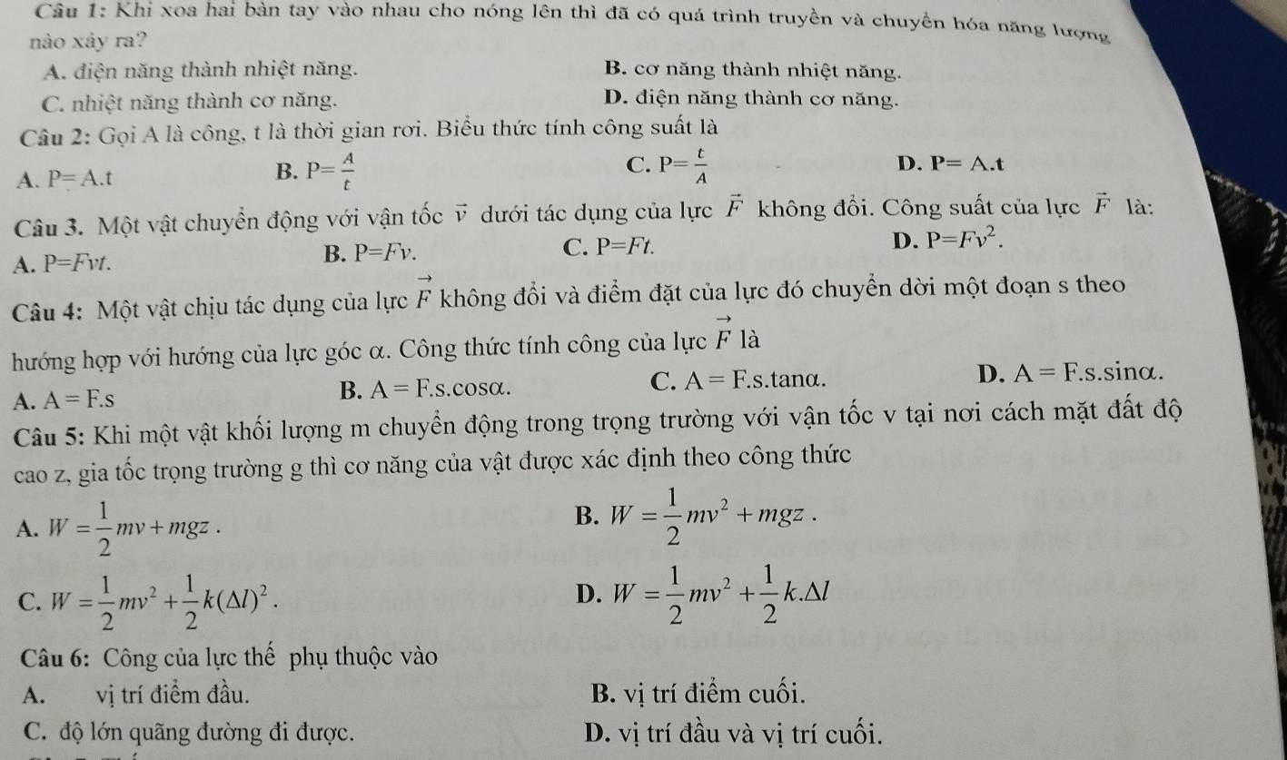 Khi xoa hai bàn tay vào nhau cho nóng lên thì đã có quá trình truyền và chuyển hóa năng lượng
nào xảy ra?
A. điện năng thành nhiệt năng. B. cơ năng thành nhiệt năng.
C. nhiệt năng thành cơ năng. D. điện năng thành cơ năng.
Câu 2: Gọi A là công, t là thời gian rơi. Biểu thức tính công suất là
B. P= A/t 
C.
A. P=A.t P= t/A 
D. P=A.t
Câu 3. Một vật chuyển động với vận tốc vector v dưới tác dụng của lực vector F không đổi. Công suất của lực vector F là:
C. P=Ft. D. P=Fv^2.
A. P=Fvt.
B. P=Fv.
Câu 4: Một vật chịu tác dụng của lực vector F không đổi và điểm đặt của lực đó chuyển dời một đoạn s theo
hướng hợp với hướng của lực góc α. Công thức tính công của lực vector F là
A. A=F.s B. A=F.s.cosα. C. A=F.s.tanα. D. A=F.s.sinα.
Câu 5: Khi một vật khối lượng m chuyển động trong trọng trường với vận tốc v tại nơi cách mặt đất độ
cao z, gia tốc trọng trường g thì cơ năng của vật được xác định theo công thức
A. W= 1/2 mv+mgz.
B. W= 1/2 mv^2+mgz.
C. W= 1/2 mv^2+ 1/2 k(△ l)^2. W= 1/2 mv^2+ 1/2 k.△ l
D.
Câu 6: Công của lực thế phụ thuộc vào
A.  vị trí điểm đầu. B. vị trí điểm cuối.
C. độ lớn quãng đường đi được. D. vị trí đầu và vị trí cuối.