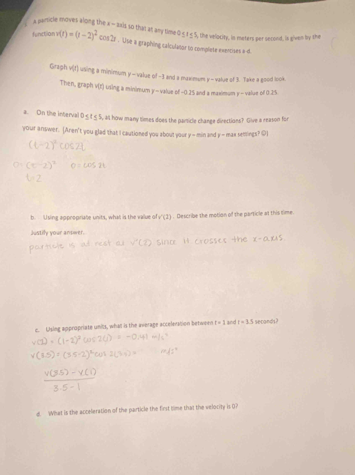 A particle moves along the x - axis so that at any time 0≤ t≤ 5 , the velocity, in meters per second, is given by the 
function v(t)=(t-2)^2cos 2t. Use a graphing calculator to complete exercises a-d. 
Graph v(t) using a minimum y - value of -3 and a maximum y - value of 3. Take a good look. 
Then, graph v(t) using a minimum y - value of −0.25 and a maximum y - value of 0.25
a. On the interval 0≤ t≤ 5 , at how many times does the particle change directions? Give a reason for 
your answer. (Aren't you glad that I cautioned you about your y — min and y — max settings? [) 
b. Using appropriate units, what is the value of v'(2). Describe the motion of the particle at this time. 
Justify your answer. 
c. Using appropriate units, what is the average acceleration between t=1 and t=3.5 seconds? 
d. What is the acceleration of the particle the first time that the velocity is O?