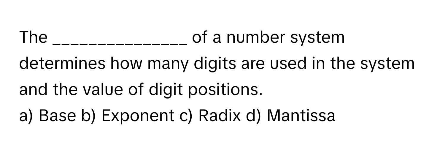 The _______________ of a number system determines how many digits are used in the system and the value of digit positions.

a) Base b) Exponent c) Radix d) Mantissa