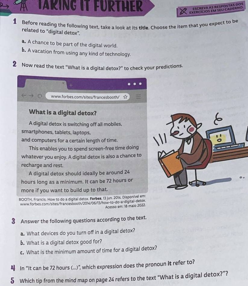 TARING IT FURTHER
ESCREVA AS RESPOSTAS DOS
EXERCÍCIOS EM SEU CADERNO.
1 Before reading the following text, take a look at its title. Choose the item that you expect to be
related to “digital detox”.
a. A chance to be part of the digital world.
b. A vacation from using any kind of technology.
2 Now read the text “What is a digital detox?” to check your predictions.
x
www.forbes.com/sites/francesbooth/ ☆
What is a digital detox?
A digital detox is switching off all mobiles,
smartphones, tablets, laptops,
and computers for a certain length of time.
This enables you to spend screen-free time doing
whatever you enjoy. A digital detox is also a chance to
recharge and rest.
A digital detox should ideally be around 24
hours long as a minimum. It can be 72 hours or
more if you want to build up to that.
BOOTH, Francis. How to do a digital detox. Forbes, 13 jun. 2014. Disponível em:
www.forbes.com/sites/francesbooth/2014/06/13/how-to-do-a-digital-detox.
Acesso em: 18 maio 2022.
3 Answer the following questions according to the text.
a. What devices do you turn off in a digital detox?
b. What is a digital detox good for?
c. What is the minimum amount of time for a digital detox?
In “It can be 72 hours (...)”, which expression does the pronoun it refer to?
5 Which tip from the mind map on page 24 refers to the text “What is a digital detox?”?