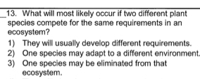 What will most likely occur if two different plant
species compete for the same requirements in an
ecosystem?
1) They will usually develop different requirements.
2) One species may adapt to a different environment
3) One species may be eliminated from tha
ecosystem.