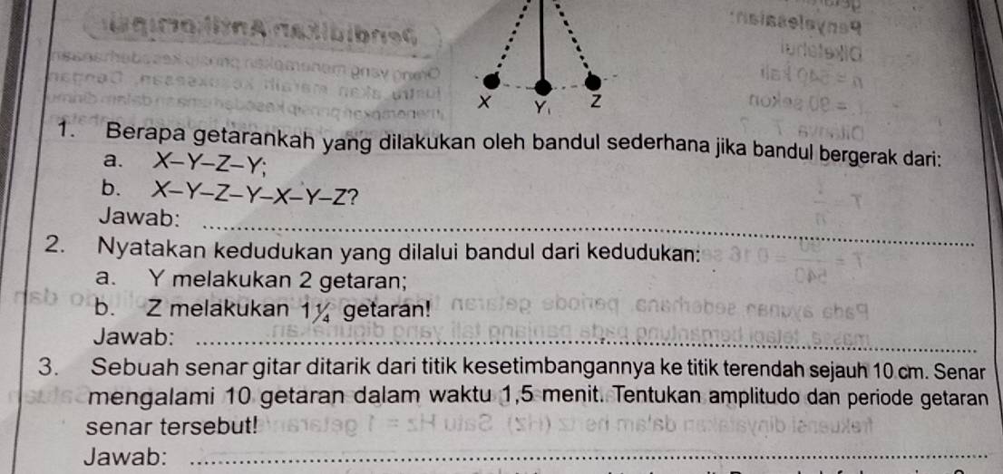 x Y_1
1. Berapa getarankah yang dilakukan oleh bandul sederhana jika bandul bergerak dari:
a. X-Y-Z-Y; 
b. X-Y-Z-Y-X-Y-Z
Jawab:_
2. Nyatakan kedudukan yang dilalui bandul dari kedudukan:
_
a. Y melakukan 2 getaran;
b. Z melakukan 1 getaran!
Jawab:_
3. Sebuah senar gitar ditarik dari titik kesetimbangannya ke titik terendah sejauh 10 cm. Senar
mengalami 10 getaran dalam waktu 1, 5 menit. Tentukan amplitudo dan periode getaran
senar tersebut!
Jawab:_