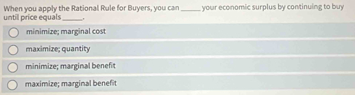 When you apply the Rational Rule for Buyers, you can _your economic surplus by continuing to buy
until price equals _.
minimize; marginal cost
maximize; quantity
minimize; marginal benefit
maximize; marginal benefit