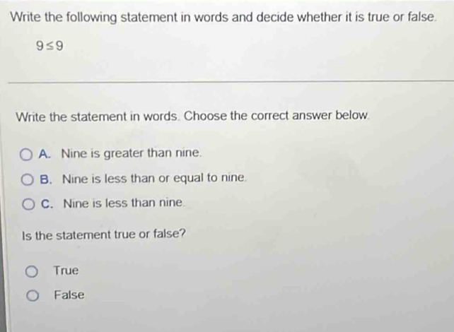 Write the following statement in words and decide whether it is true or false.
9≤ 9
Write the statement in words. Choose the correct answer below.
A. Nine is greater than nine.
B. Nine is less than or equal to nine.
C. Nine is less than nine.
Is the statement true or false?
True
False