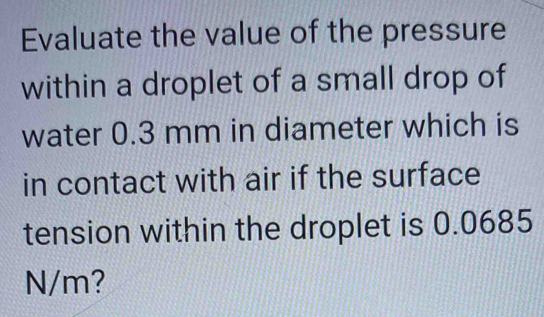 Evaluate the value of the pressure 
within a droplet of a small drop of 
water 0.3 mm in diameter which is 
in contact with air if the surface 
tension within the droplet is 0.0685
N/m?