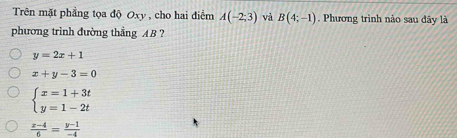 Trên mặt phẳng tọa độ Oxy , cho hai điểm A(-2;3) và B(4;-1). Phương trình nào sau đây là
phương trình đường thắng AB ?
y=2x+1
x+y-3=0
beginarrayl x=1+3t y=1-2tendarray.
 (x-4)/6 = (y-1)/-4 