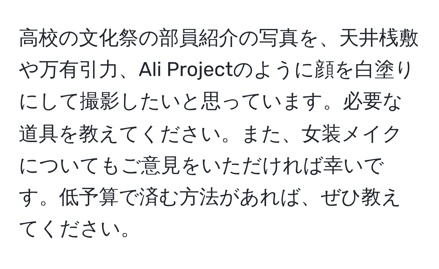 高校の文化祭の部員紹介の写真を、天井桟敷や万有引力、Ali Projectのように顔を白塗りにして撮影したいと思っています。必要な道具を教えてください。また、女装メイクについてもご意見をいただければ幸いです。低予算で済む方法があれば、ぜひ教えてください。