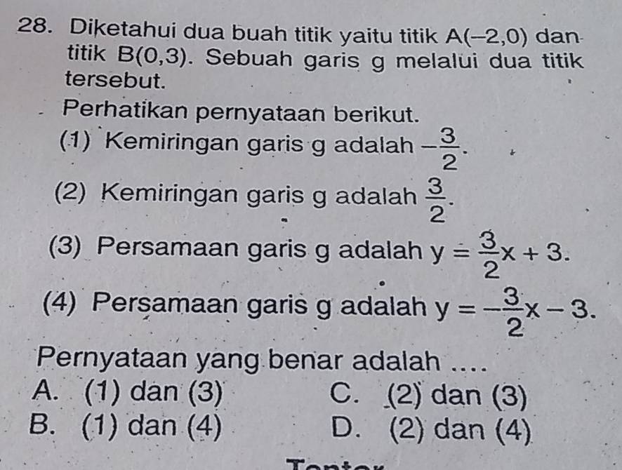 Diketahui dua buah titik yaitu titik A(-2,0) dan
titik B(0,3). Sebuah garis g melalui dua titik
tersebut.
Perhatikan pernyataan berikut.
(1) Kemiringan garis g adalah - 3/2 . 
(2) Kemiringan garis g adalah  3/2 . 
(3) Persamaan garis g adalah y= 3/2 x+3. 
(4) Persamaan garis g adalah y=- 3/2 x-3. 
Pernyataan yang benar adalah ....
A. (1) dan (3) C. (2) dan (3)
B. (1) dan (4) D. (2) dan (4)