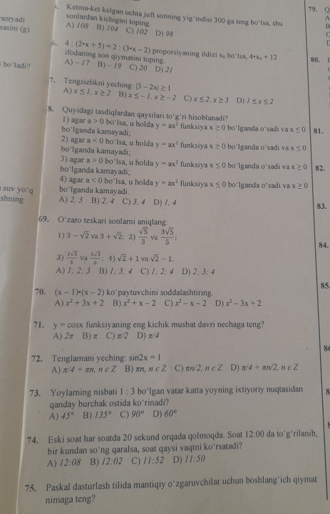 Ketma-ket kelgan uchta juft sonning yig*indisi 300 ga teng bo'lsa, shu B
A
sonlardan kichigini toping.
azryadi A) 108 B) 101 C) 102 D) 98
sasini (g)
C
6. 4:(2· x+5)=2:(3· x-2) proporsiyaning ildizi x₀ bo*lsa, 4· x_0+12
ifodaning son qiymatini toping 80. 1
i bo`ladi? A) - 17 B) - 79 C) 20 D) 2/
7. Tengsizlikni yeching: |3-2x|≥ 1
A) x≤ 1,x≥ 2 B) x≤ -1,x≥ -2 C) x≤ 2,x≥ 3 D) 1≤ x≤ 2
8. Quyidagi tasdiqlardan qaysilari to‘g*ri hisoblanadi?
1) agar a>0 bo`lsa, u holda y=ax^2 funksiya x≥ 0
bo*lganda kamayadi; bo'lganda o*sadi va x≤ 0 81.
2) agar a<0</tex> bo`lsa, u holda y=ax^2 funksiya x≥ 0
bo*Iganda kamayadi; bo*lganda o*sadi va x≤ 0
3) agar a>0 bo‘lsa, u holda y=ax^2 funksiya x≤ 0 bo*lganda o'sadi va x≥ 0 82.
bo lganda kamayadi;
4) agar a<0</tex> bo°|sa , u holda y=ax^2 funksiya x≤ 0 bo'lganda o'sadi va x≥ 0
suv yo q bo*lganda kamayadi.
shning A) 2, 3 B) 2, 4 C) 3, 4 D) 1, 4 83.
69. O zaro teskari sonlarni aniqlang:
1) 3-sqrt(2) va 3+sqrt(2); 2)  sqrt(5)/3  va  3sqrt(5)/5 ;
84.
3)  2sqrt(3)/5  va  5sqrt(3)/6 ;4) sqrt(2)+1 va sqrt(2)-1.
A) 1:2:3 B) 1:3:4 C) I:2;4 D) 2;3;4
85
70. (x-1)· (x-2) ko*paytuvchini soddalashtiring
A) x^2+3x+2 B) x^2+x-2 C) x^2-x-2 D) x^2-3x+2
71. y=cos x funksiyaning eng kichik musbat davri nechaga teng?
A) 2π B)π C) π /2 D) π /4
8
72. Tenglamani yeching: sin 2x=1
A) π /4+π n,n∈ Z B) π n n∈ Z C) π n/2,n∈ Z D) π /4+π n/2,n∈ Z
73. Yoylamning nisbati 1:3 bo*Igan vatar katta yoyning ixtiyoriy nuqtasidan 8
qanday burchak ostida ko*rinadi?
A) 45° B) 135° C) 90° D) 60°
74. Eski soat har soatda 20 sekund orqada qolmoqda. Soat 12:00 da to*g*rilanib,
bir kundan so*ng qaralsa, soat qaysi vaqtni ko*rsatadi?
A) 12:08 B) 12:02 C) 11:52 D) 11:50
75. Paskal dasturlash tilida mantiqiy o*zgaruvchilar uchun boshlang*ich qiymat
nimaga teng?