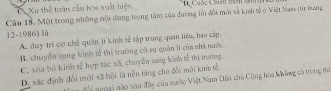 a Xu thể toàn cầu hóa xuất hiện. D Cuộc Chiến tranh tành đa
Câu 18. Một trong những nội dung trọng tâm của đường lối đổi mới về kinh tế ở Việt Nam (từ tháng
12-1986) là
A. duy trì cơ chế quản lí kinh tế tập trung quan liêu, bao cấp.
B. chuyển sang kinh tế thị trường có sự quản lí của nhà nước.
C. xóa bỏ kinh tế hợp tác xã, chuyển sang kinh tế thị trường.
D. xác định đổi mới xã hội là nền tảng cho đổi mới kinh tế.
đổ i ngoại nào sau đây của nước Việt Nam Dân chủ Cộng hòa không có trong thờ