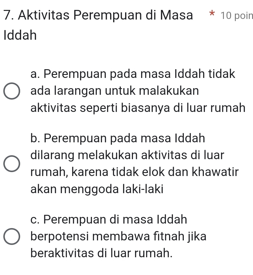 Aktivitas Perempuan di Masa * 10 poin
Iddah
a. Perempuan pada masa Iddah tidak
ada larangan untuk malakukan
aktivitas seperti biasanya di luar rumah
b. Perempuan pada masa Iddah
dilarang melakukan aktivitas di luar
rumah, karena tidak elok dan khawatir
akan menggoda laki-laki
c. Perempuan di masa Iddah
berpotensi membawa fitnah jika
beraktivitas di luar rumah.