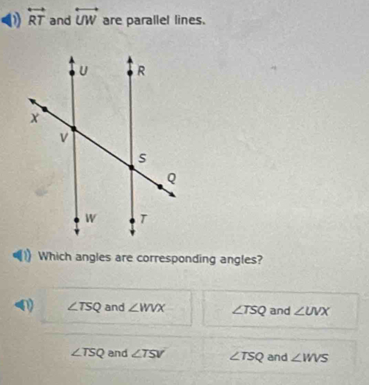 overleftrightarrow RT and overleftrightarrow UW are parallel lines.
Which angles are corresponding angles?
0) ∠ TSQ and ∠ WVX ∠ TSQ and ∠ UVX
∠ TSQ and ∠ TSV ∠ TSQ and ∠ WVS