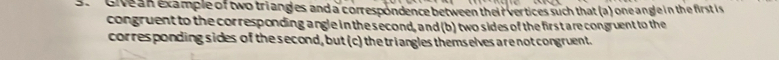 Givean example of two triangles and a correspondence between their vertices such that (a) one angle in the first is 
congruent to the corresponding angle in the second, and (b) two sides of the first are congruent to the 
corresponding sides of the second, but (c) the triangles themselves are not congruent.