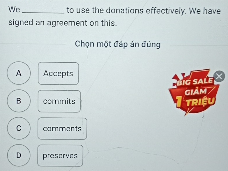 We _to use the donations effectively. We have
signed an agreement on this.
Chọn một đáp án đúng
A Accepts
BIG SALE 
GIảm /
B commits Itriệu
C comments
D preserves