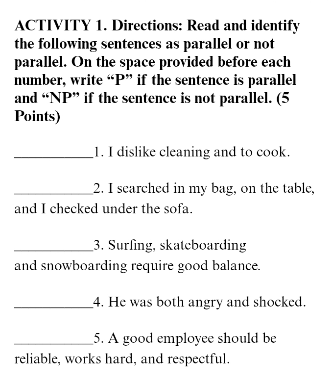 ACTIVITY 1. Directions: Read and identify 
the following sentences as parallel or not 
parallel. On the space provided before each 
number, write “ P ” if the sentence is parallel 
and “ NP ” if the sentence is not parallel. (5 
Points) 
_1. I dislike cleaning and to cook. 
_2. I searched in my bag, on the table, 
and I checked under the sofa. 
_3. Surfing, skateboarding 
and snowboarding require good balance. 
_4. He was both angry and shocked. 
_5. A good employee should be 
reliable, works hard, and respectful.