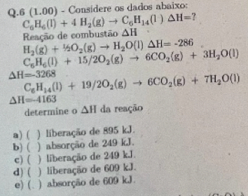 6(1 . 00) - Considere os dados abaixo:
C_6H_6(l)+4H_2(g)to C_6H_14(l)△ H= ?
Reação de combustão △ H
H_2(g)+1/2O_2(g)to H_2O(l)△ H=-286
C_6H_6(l)+15/2O_2(g)to 6CO_2(g)+3H_2O(l)
△ H=-3268
C_6H_14(l)+19/2O_2(g)to 6CO_2(g)+7H_2O(l)
△ H=-4163
determine o △ H da reação
a) ( ) liberação de 895 kJ.
b) ( ) absorção de 249 kJ.
c) ( ) liberação de 249 kJ.
d) ( ) liberação de 609 kJ.
e) (. ) absorção de 609 kJ.